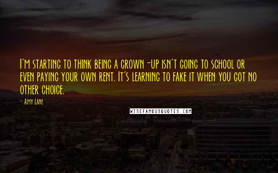 Amy Lane Quotes: I'm starting to think being a grown-up isn't going to school or even paying your own rent. It's learning to fake it when you got no other choice.