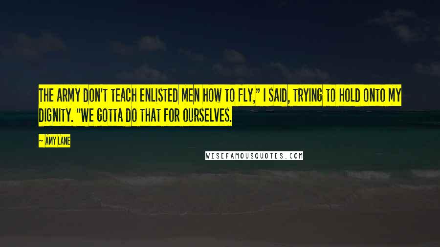 Amy Lane Quotes: The army don't teach enlisted men how to fly," I said, trying to hold onto my dignity. "We gotta do that for ourselves.