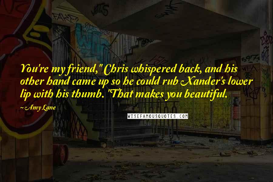Amy Lane Quotes: You're my friend," Chris whispered back, and his other hand came up so he could rub Xander's lower lip with his thumb. "That makes you beautiful.