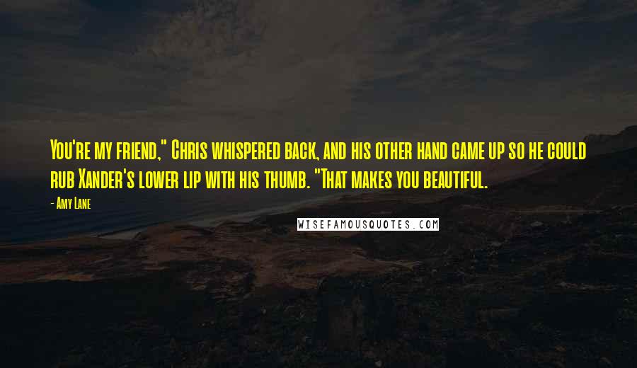 Amy Lane Quotes: You're my friend," Chris whispered back, and his other hand came up so he could rub Xander's lower lip with his thumb. "That makes you beautiful.