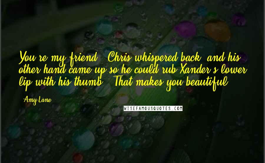 Amy Lane Quotes: You're my friend," Chris whispered back, and his other hand came up so he could rub Xander's lower lip with his thumb. "That makes you beautiful.