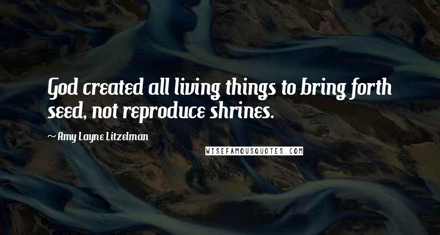 Amy Layne Litzelman Quotes: God created all living things to bring forth seed, not reproduce shrines.