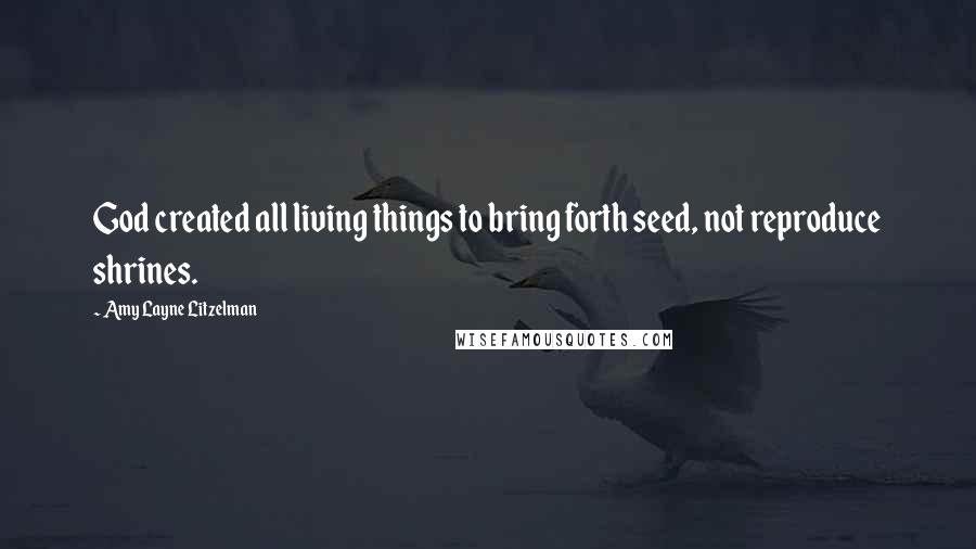 Amy Layne Litzelman Quotes: God created all living things to bring forth seed, not reproduce shrines.