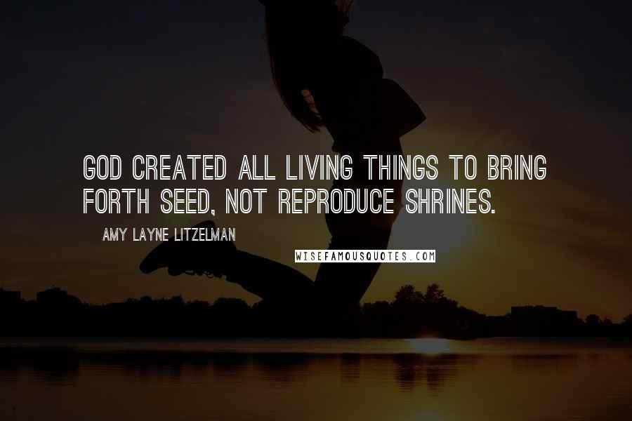 Amy Layne Litzelman Quotes: God created all living things to bring forth seed, not reproduce shrines.