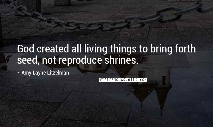 Amy Layne Litzelman Quotes: God created all living things to bring forth seed, not reproduce shrines.