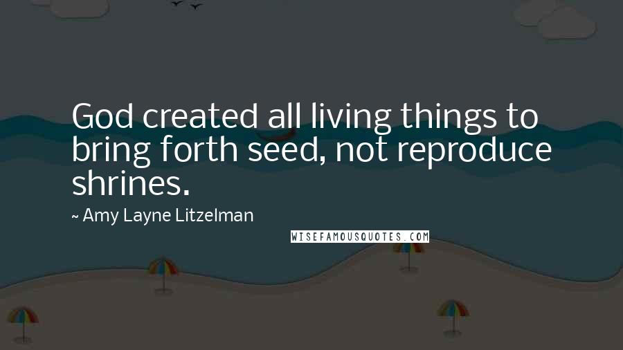 Amy Layne Litzelman Quotes: God created all living things to bring forth seed, not reproduce shrines.