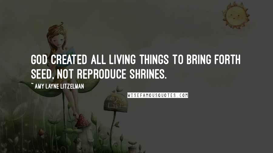 Amy Layne Litzelman Quotes: God created all living things to bring forth seed, not reproduce shrines.