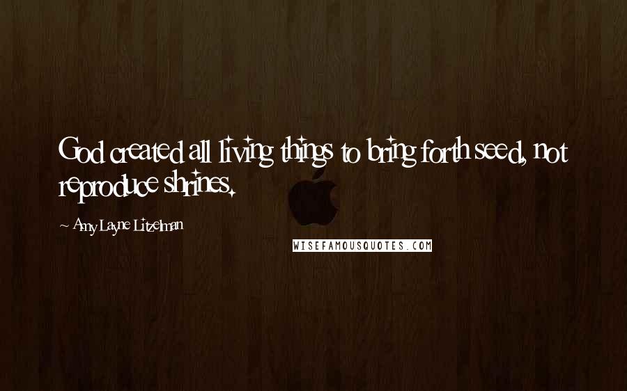 Amy Layne Litzelman Quotes: God created all living things to bring forth seed, not reproduce shrines.