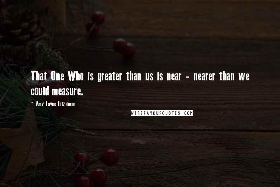 Amy Layne Litzelman Quotes: That One Who is greater than us is near - nearer than we could measure.