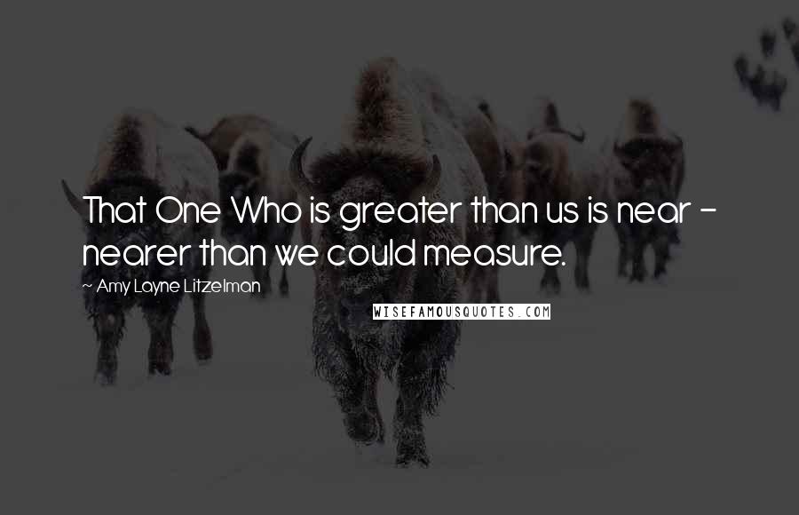 Amy Layne Litzelman Quotes: That One Who is greater than us is near - nearer than we could measure.