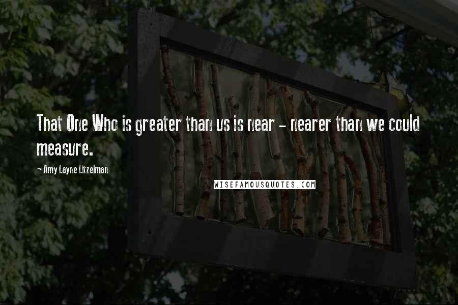 Amy Layne Litzelman Quotes: That One Who is greater than us is near - nearer than we could measure.