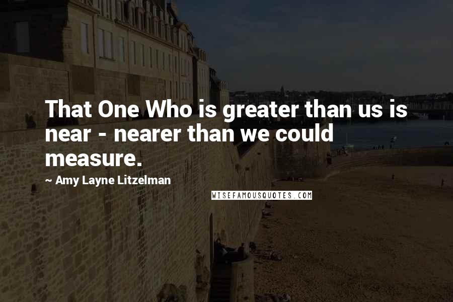 Amy Layne Litzelman Quotes: That One Who is greater than us is near - nearer than we could measure.