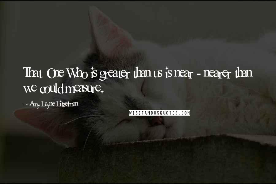 Amy Layne Litzelman Quotes: That One Who is greater than us is near - nearer than we could measure.