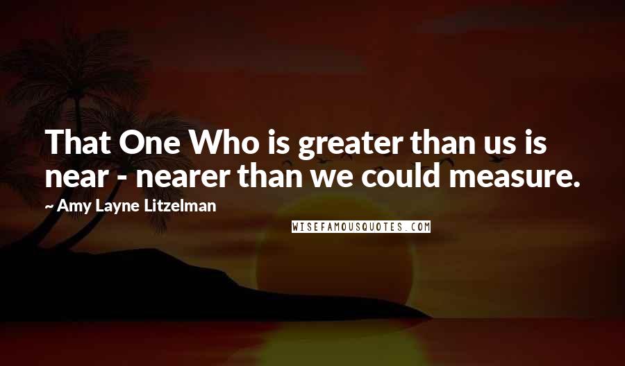 Amy Layne Litzelman Quotes: That One Who is greater than us is near - nearer than we could measure.