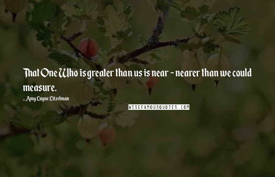 Amy Layne Litzelman Quotes: That One Who is greater than us is near - nearer than we could measure.