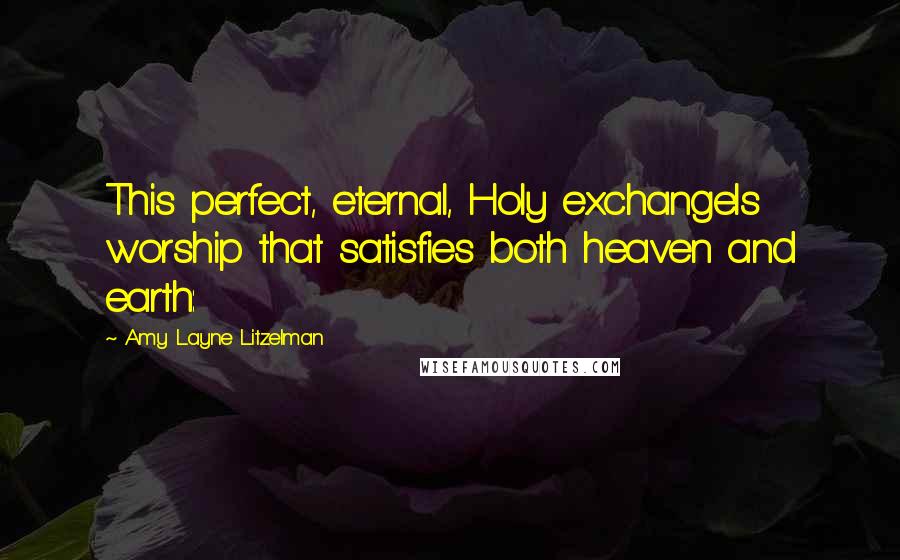 Amy Layne Litzelman Quotes: This perfect, eternal, Holy exchangeIs worship that satisfies both heaven and earth:
