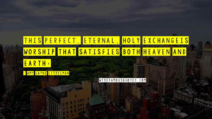 Amy Layne Litzelman Quotes: This perfect, eternal, Holy exchangeIs worship that satisfies both heaven and earth: