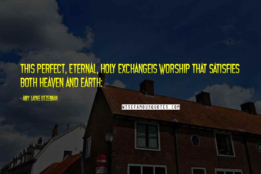 Amy Layne Litzelman Quotes: This perfect, eternal, Holy exchangeIs worship that satisfies both heaven and earth: