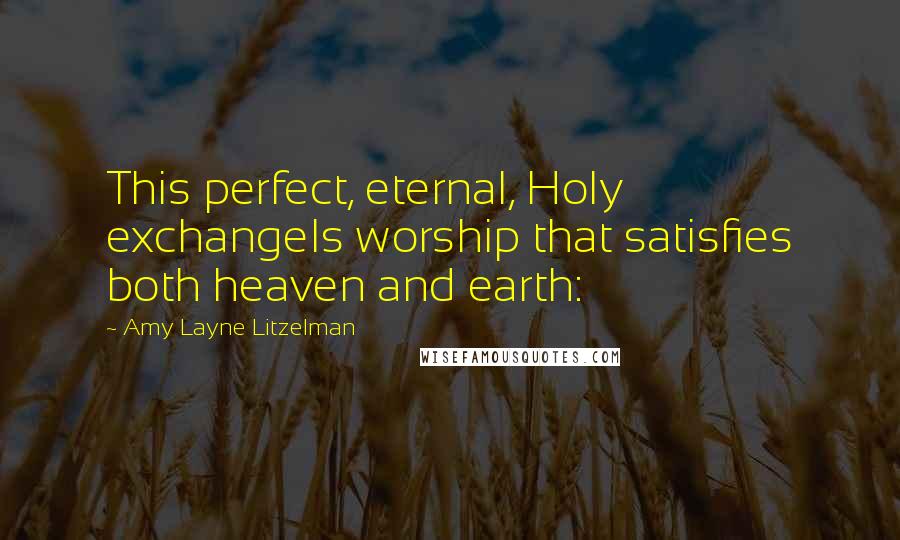 Amy Layne Litzelman Quotes: This perfect, eternal, Holy exchangeIs worship that satisfies both heaven and earth: