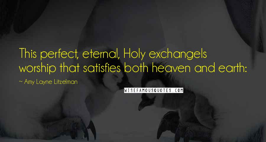 Amy Layne Litzelman Quotes: This perfect, eternal, Holy exchangeIs worship that satisfies both heaven and earth: