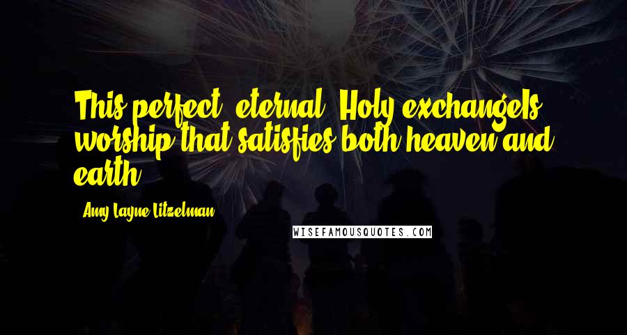 Amy Layne Litzelman Quotes: This perfect, eternal, Holy exchangeIs worship that satisfies both heaven and earth: