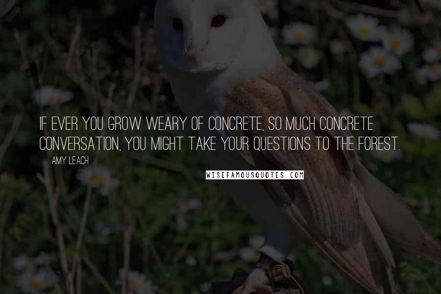 Amy Leach Quotes: If ever you grow weary of concrete, so much concrete conversation, you might take your questions to the forest.
