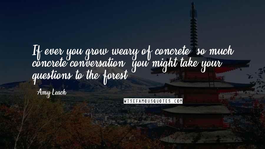 Amy Leach Quotes: If ever you grow weary of concrete, so much concrete conversation, you might take your questions to the forest.