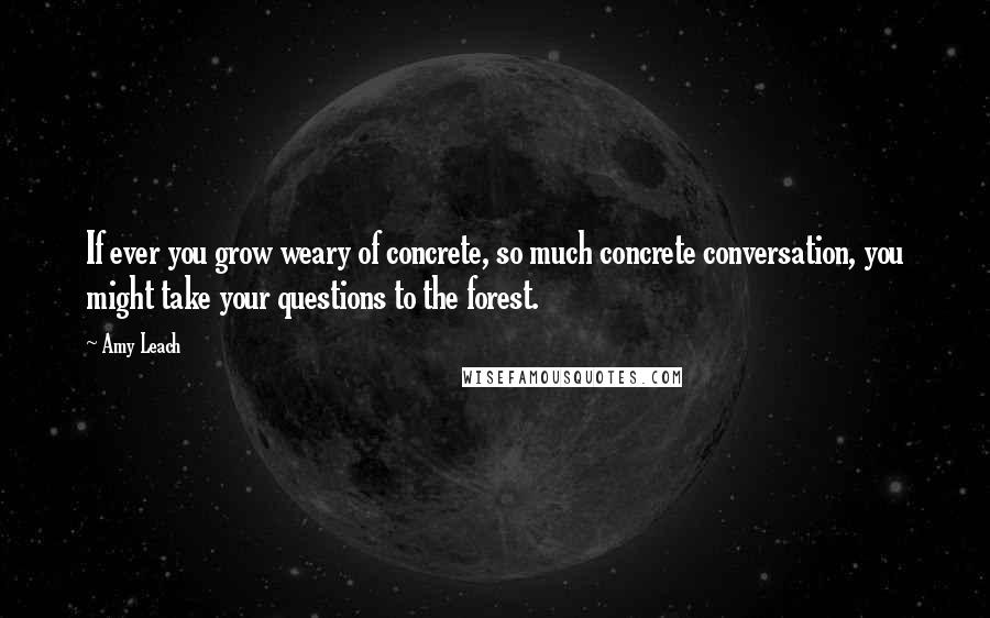 Amy Leach Quotes: If ever you grow weary of concrete, so much concrete conversation, you might take your questions to the forest.