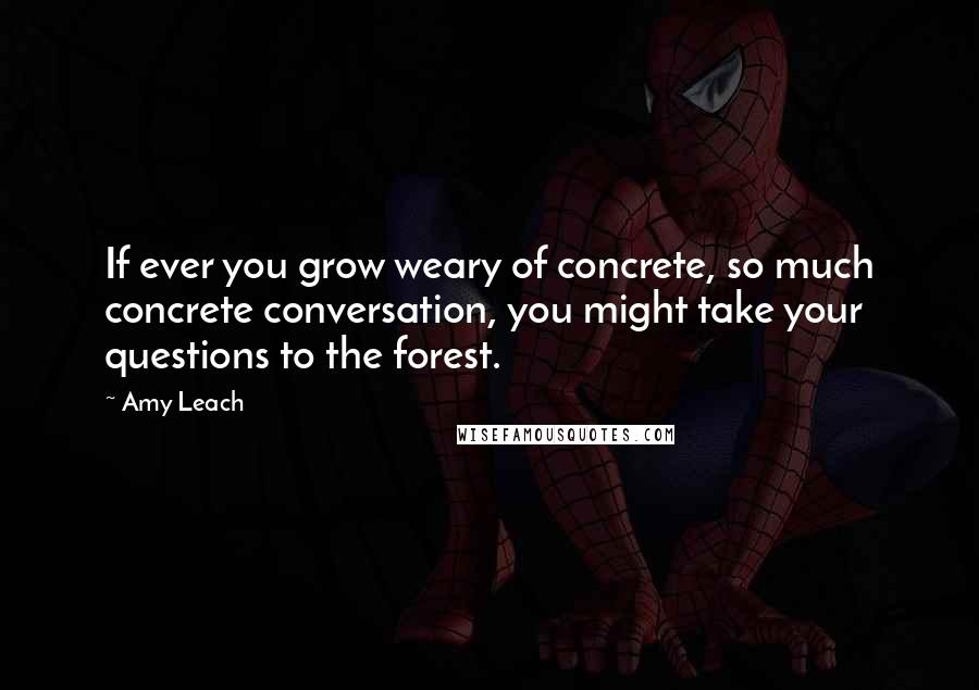 Amy Leach Quotes: If ever you grow weary of concrete, so much concrete conversation, you might take your questions to the forest.