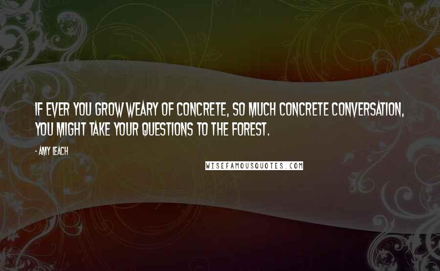 Amy Leach Quotes: If ever you grow weary of concrete, so much concrete conversation, you might take your questions to the forest.