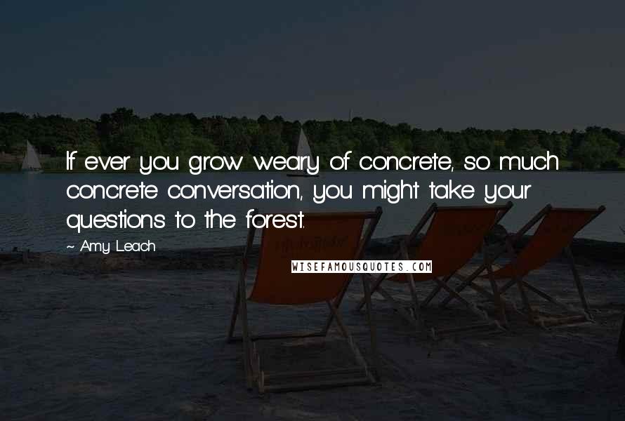 Amy Leach Quotes: If ever you grow weary of concrete, so much concrete conversation, you might take your questions to the forest.