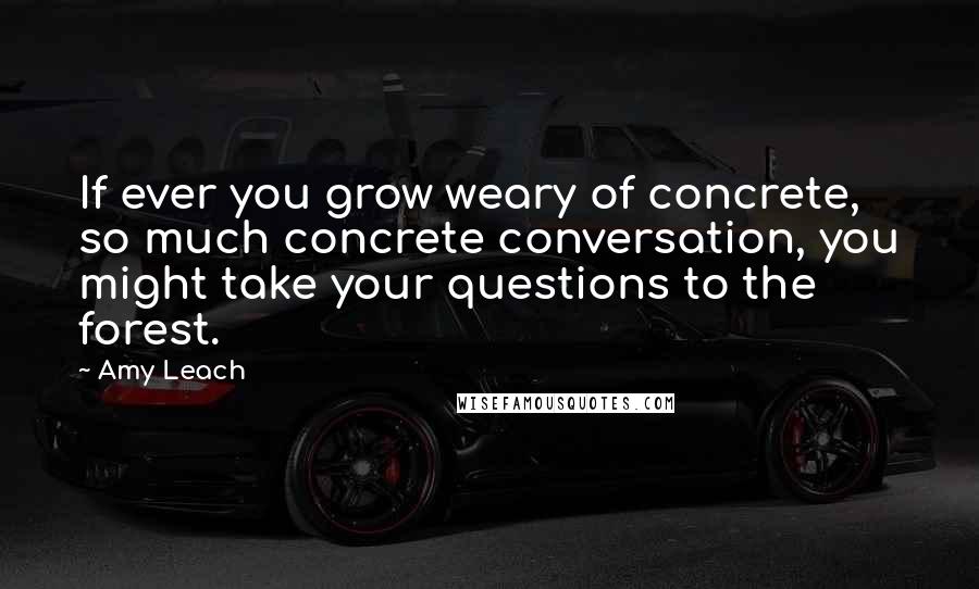 Amy Leach Quotes: If ever you grow weary of concrete, so much concrete conversation, you might take your questions to the forest.