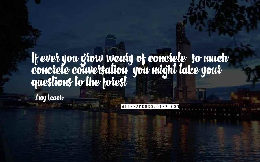 Amy Leach Quotes: If ever you grow weary of concrete, so much concrete conversation, you might take your questions to the forest.