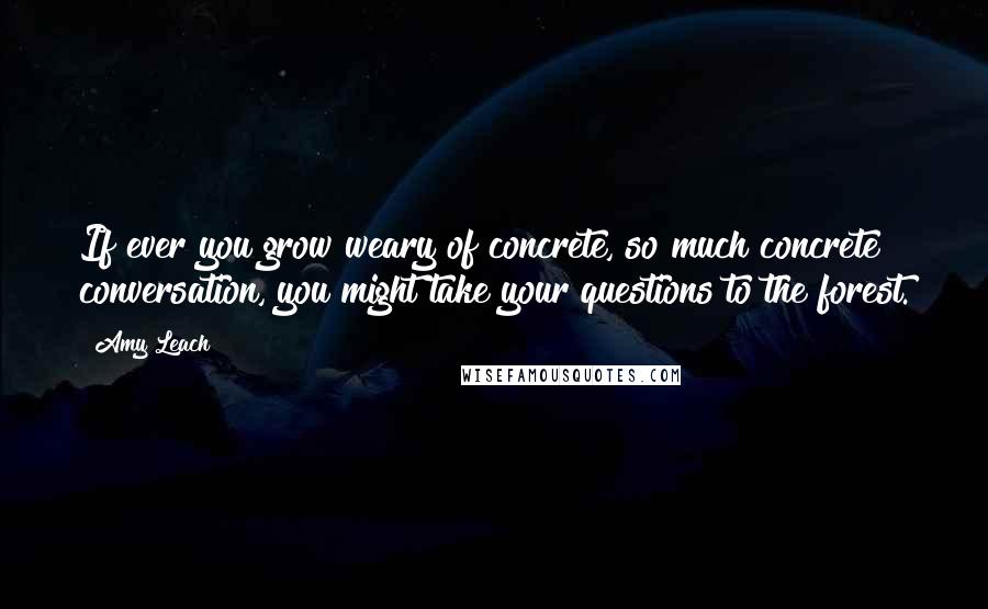 Amy Leach Quotes: If ever you grow weary of concrete, so much concrete conversation, you might take your questions to the forest.