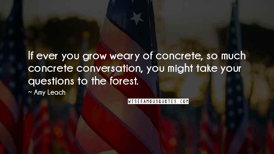 Amy Leach Quotes: If ever you grow weary of concrete, so much concrete conversation, you might take your questions to the forest.