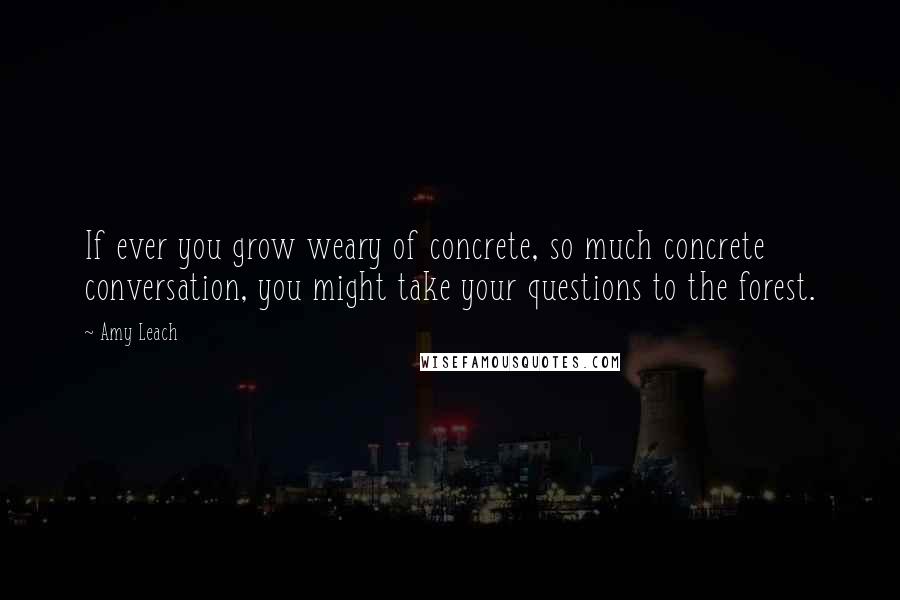 Amy Leach Quotes: If ever you grow weary of concrete, so much concrete conversation, you might take your questions to the forest.