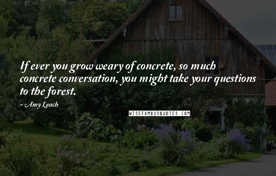 Amy Leach Quotes: If ever you grow weary of concrete, so much concrete conversation, you might take your questions to the forest.