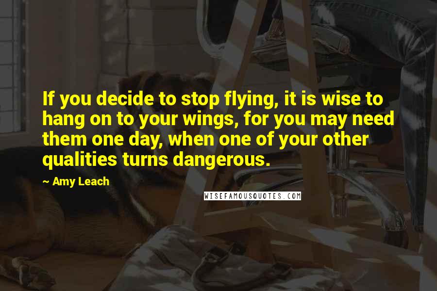Amy Leach Quotes: If you decide to stop flying, it is wise to hang on to your wings, for you may need them one day, when one of your other qualities turns dangerous.