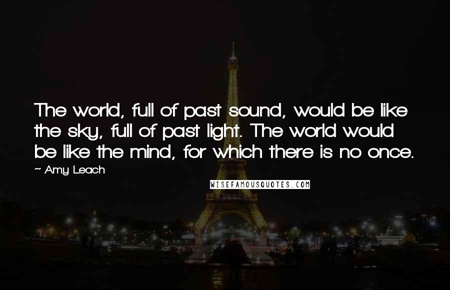 Amy Leach Quotes: The world, full of past sound, would be like the sky, full of past light. The world would be like the mind, for which there is no once.