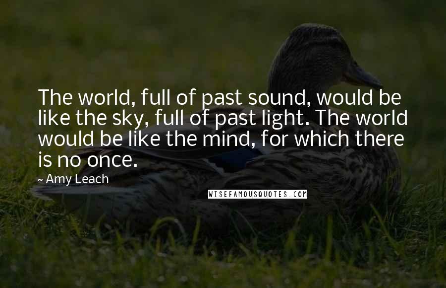 Amy Leach Quotes: The world, full of past sound, would be like the sky, full of past light. The world would be like the mind, for which there is no once.