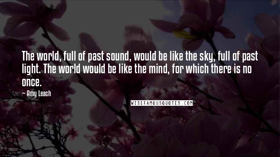 Amy Leach Quotes: The world, full of past sound, would be like the sky, full of past light. The world would be like the mind, for which there is no once.