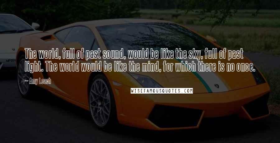 Amy Leach Quotes: The world, full of past sound, would be like the sky, full of past light. The world would be like the mind, for which there is no once.