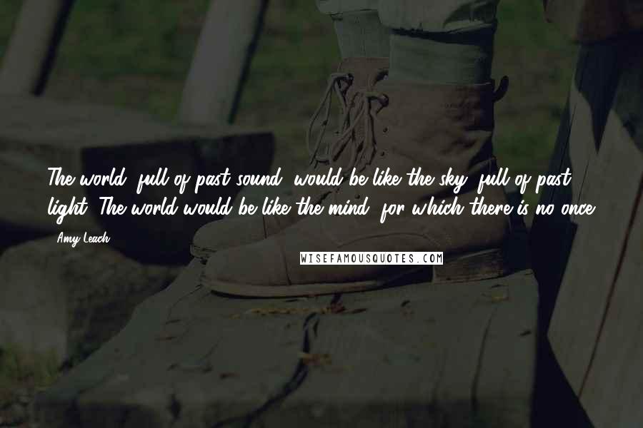 Amy Leach Quotes: The world, full of past sound, would be like the sky, full of past light. The world would be like the mind, for which there is no once.