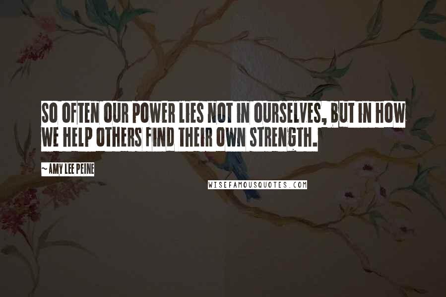 Amy Lee Peine Quotes: So often our power lies not in ourselves, but in how we help others find their own strength.