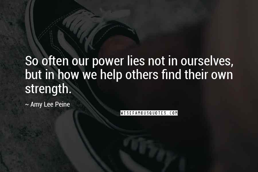 Amy Lee Peine Quotes: So often our power lies not in ourselves, but in how we help others find their own strength.