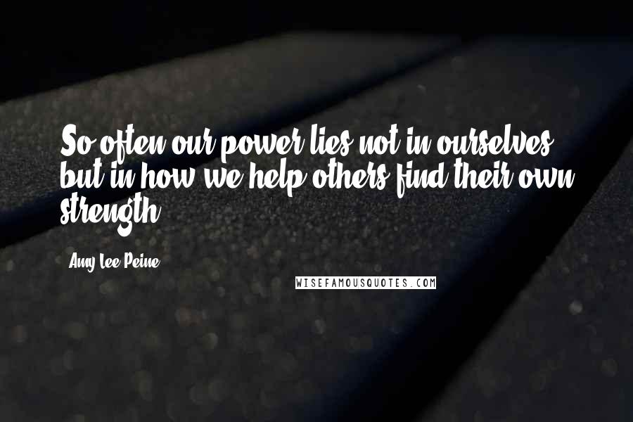 Amy Lee Peine Quotes: So often our power lies not in ourselves, but in how we help others find their own strength.