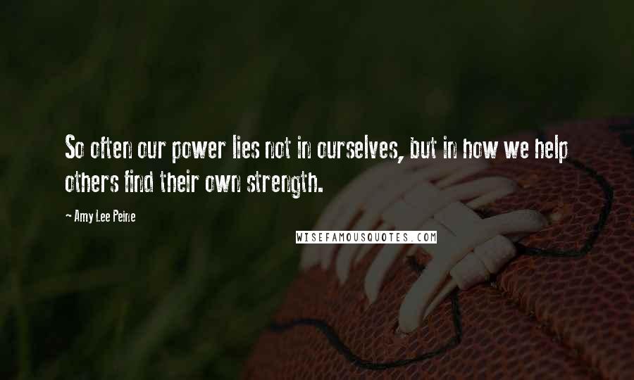 Amy Lee Peine Quotes: So often our power lies not in ourselves, but in how we help others find their own strength.