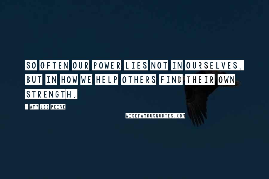 Amy Lee Peine Quotes: So often our power lies not in ourselves, but in how we help others find their own strength.