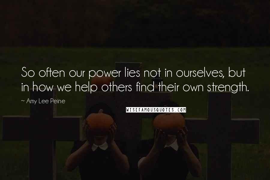 Amy Lee Peine Quotes: So often our power lies not in ourselves, but in how we help others find their own strength.