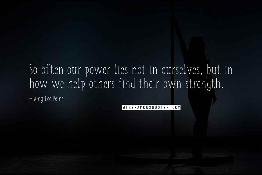 Amy Lee Peine Quotes: So often our power lies not in ourselves, but in how we help others find their own strength.